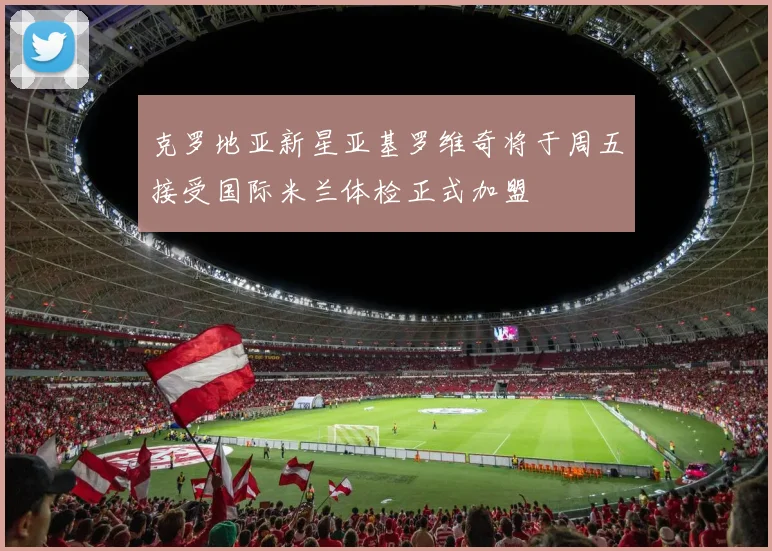 克罗地亚新星亚基罗维奇将于周五接受国际米兰体检正式加盟