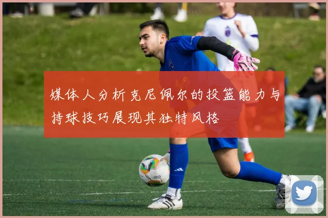 媒体人分析克尼佩尔的投篮能力与持球技巧展现其独特风格