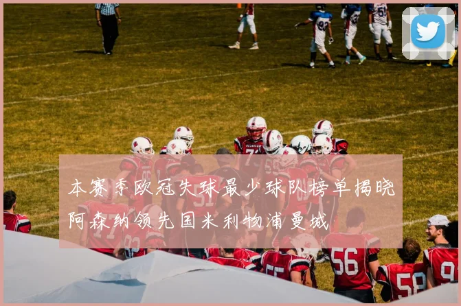 本赛季欧冠失球最少球队榜单揭晓阿森纳领先国米利物浦曼城