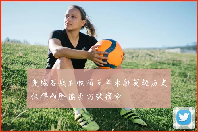 曼城客战利物浦五年未胜英超历史仅得两胜能否打破宿命