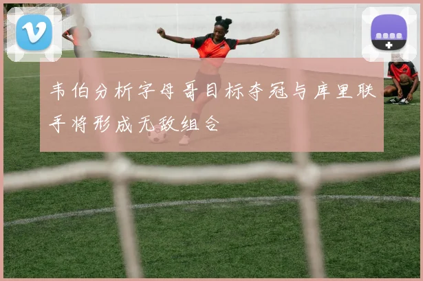 韦伯分析字母哥目标夺冠与库里联手将形成无敌组合