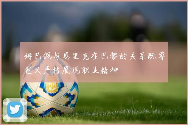 姆巴佩与恩里克在巴黎的关系既尊重又严格展现职业精神